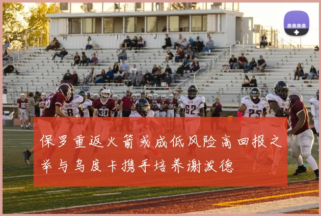 保罗重返火箭或成低风险高回报之举与乌度卡携手培养谢泼德