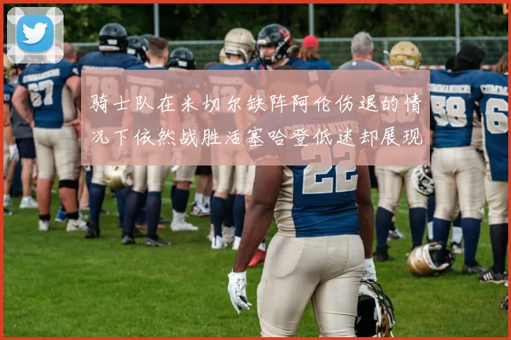骑士队在米切尔缺阵阿伦伤退的情况下依然战胜活塞哈登低迷却展现季后赛实力