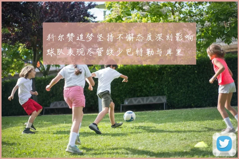 科尔赞追梦坚持不懈态度深刻影响球队表现尽管缺少巴特勒与库里