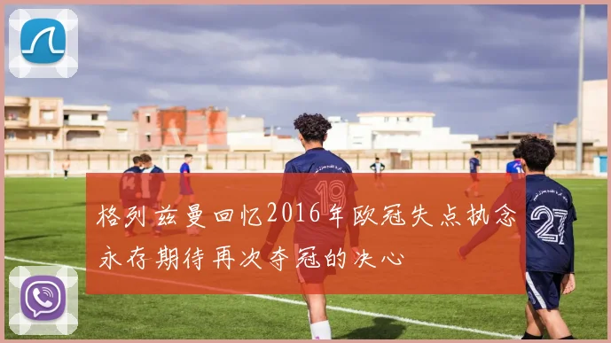 格列兹曼回忆2016年欧冠失点执念永存期待再次夺冠的决心