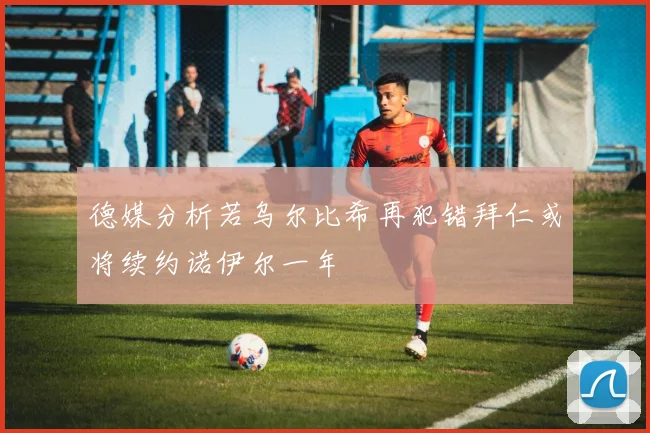 德媒分析若乌尔比希再犯错拜仁或将续约诺伊尔一年