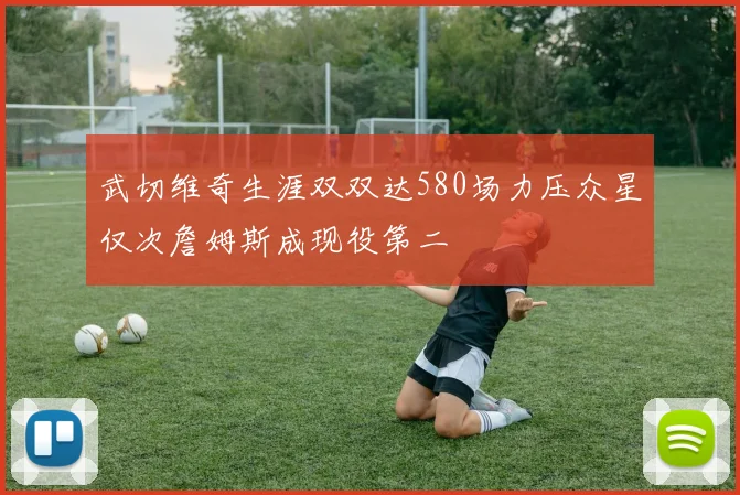 武切维奇生涯双双达580场力压众星仅次詹姆斯成现役第二