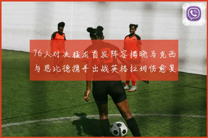 76人对决猛龙首发阵容揭晓马克西与恩比德携手出战英格拉姆伤愈复出助阵