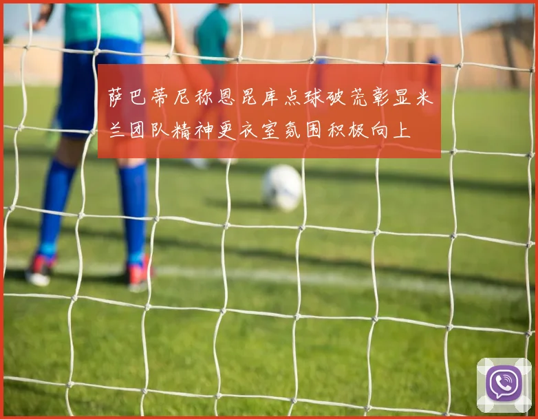 萨巴蒂尼称恩昆库点球破荒彰显米兰团队精神更衣室氛围积极向上