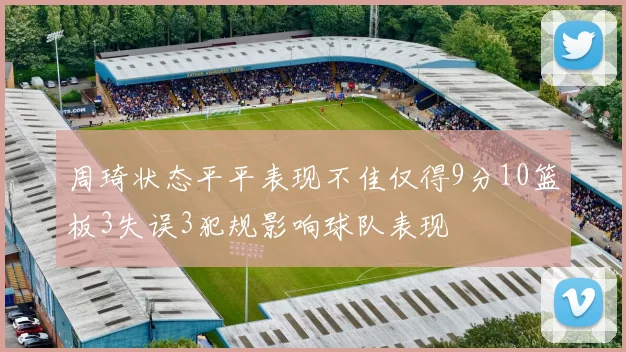 周琦状态平平表现不佳仅得9分10篮板3失误3犯规影响球队表现