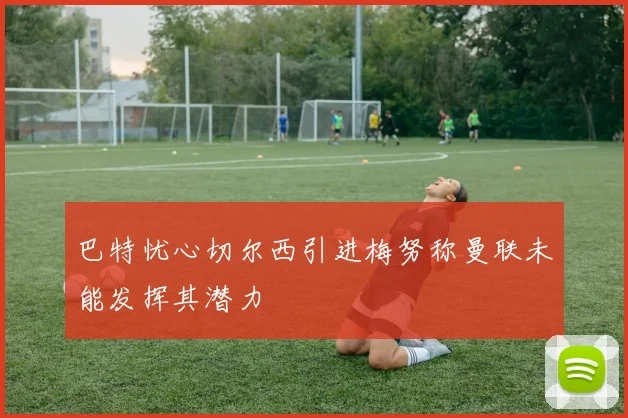 巴特忧心切尔西引进梅努称曼联未能发挥其潜力