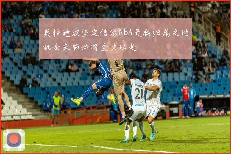 奥拉迪波坚定信念NBA是我归属之地机会来临必将全力以赴