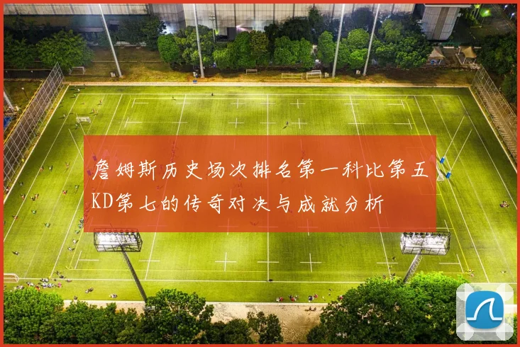 詹姆斯历史场次排名第一科比第五KD第七的传奇对决与成就分析