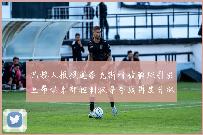 巴黎人报报道泰克斯特被解职引发里昂俱乐部控制权争夺战再度升级