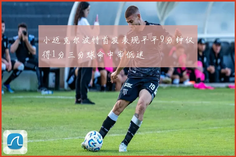 小迈克尔波特首发表现平平9分钟仅得1分三分球命中率低迷