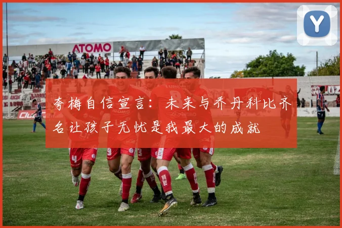 夸梅自信宣言：未来与乔丹科比齐名让孩子无忧是我最大的成就