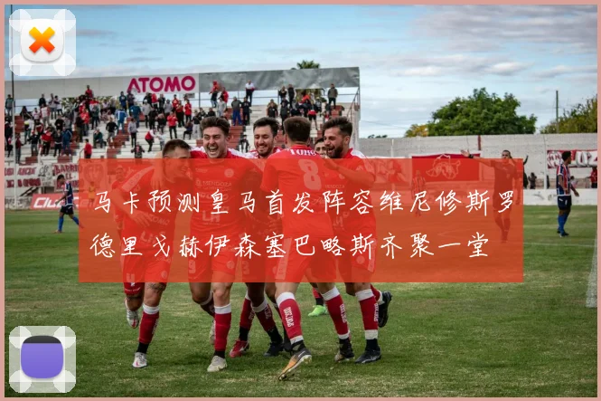 马卡预测皇马首发阵容维尼修斯罗德里戈赫伊森塞巴略斯齐聚一堂