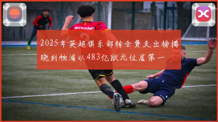 2025年英超俱乐部转会费支出榜揭晓利物浦以483亿欧元位居第一