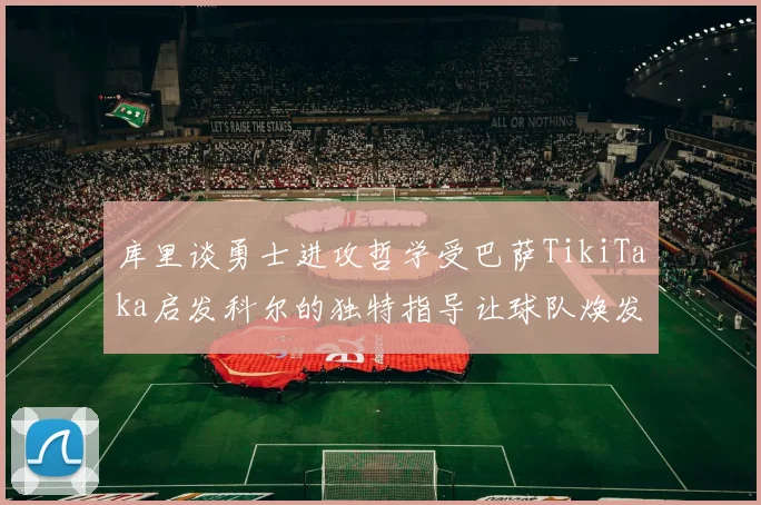 库里谈勇士进攻哲学受巴萨TikiTaka启发科尔的独特指导让球队焕发新生