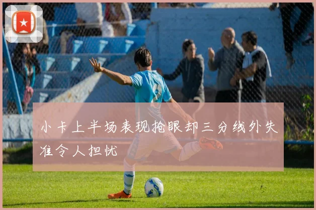 小卡上半场表现抢眼却三分线外失准令人担忧