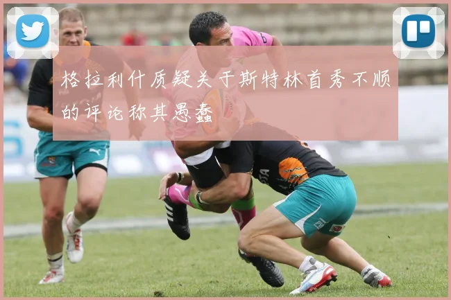 格拉利什质疑关于斯特林首秀不顺的评论称其愚蠢