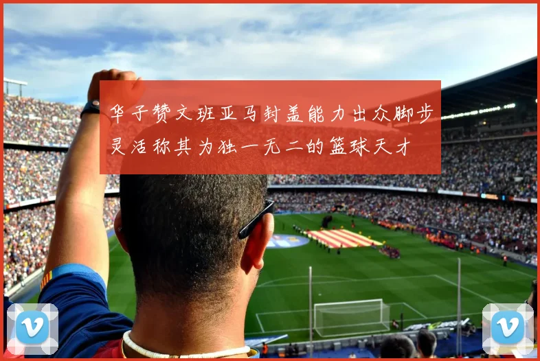 华子赞文班亚马封盖能力出众脚步灵活称其为独一无二的篮球天才