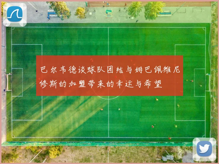 巴尔韦德谈球队团结与姆巴佩维尼修斯的加盟带来的幸运与希望