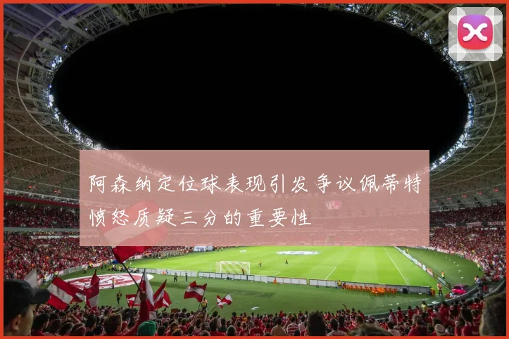 阿森纳定位球表现引发争议佩蒂特愤怒质疑三分的重要性