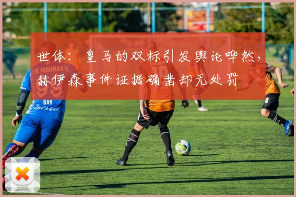 世体：皇马的双标引发舆论哗然，赫伊森事件证据确凿却无处罚