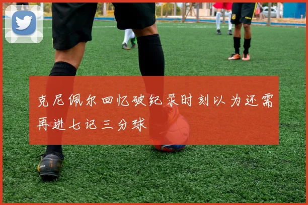 克尼佩尔回忆破纪录时刻以为还需再进七记三分球