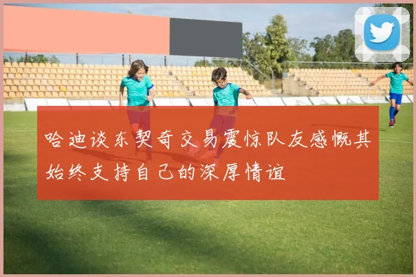 哈迪谈东契奇交易震惊队友感慨其始终支持自己的深厚情谊