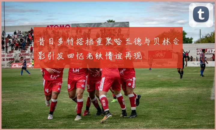 昔日多特搭档重聚哈兰德与贝林合影引发回忆老铁情谊再现