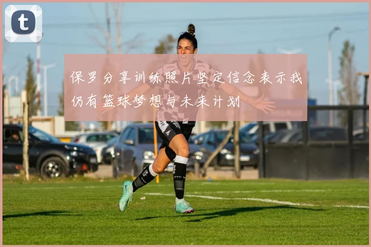 保罗分享训练照片坚定信念表示我仍有篮球梦想与未来计划