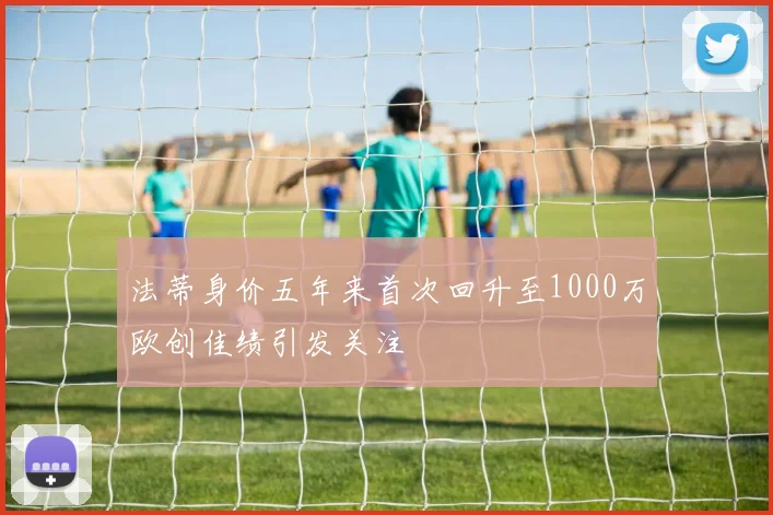 法蒂身价五年来首次回升至1000万欧创佳绩引发关注