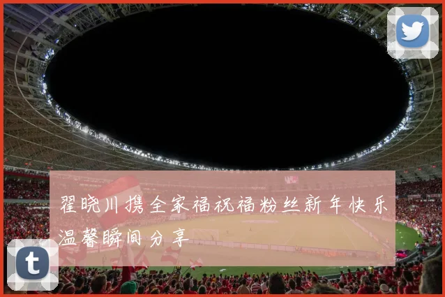 翟晓川携全家福祝福粉丝新年快乐温馨瞬间分享