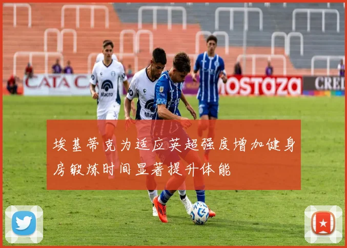 埃基蒂克为适应英超强度增加健身房锻炼时间显著提升体能