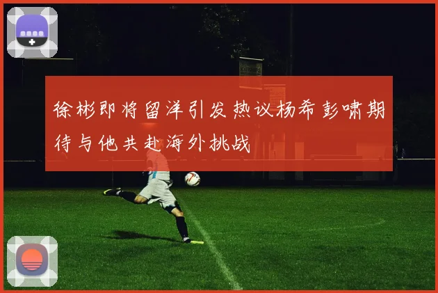 徐彬即将留洋引发热议杨希彭啸期待与他共赴海外挑战