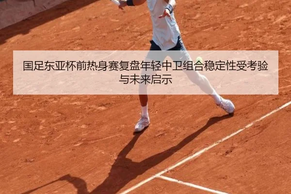 国足东亚杯前热身赛复盘年轻中卫组合稳定性受考验与未来启示